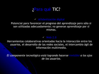 ¿ Para qué  TIC?  Alfabetización digital Potencial para favorecer el progreso del aprendizaje pero sólo si son utilizadas adecuadamente; no generan aprendizaje por sí mismas. Web 2.0 Herramientas colaborativas orientadas hacia la interacción entre los usuarios, el desarrollo de las redes sociales, el intercambio ágil de información multimedia. El componente tecnológico está logrando hacerse  invisible  a los ojos de los usuarios. 