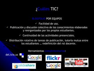 ¿ Cuáles  TIC? BLOGFOLIO  POR EQUIPOS Facilidad de uso. Publicación y discusión colectiva de los conocimientos elaborados y reorganizados por los propios estudiantes. Continuidad de las actividades presenciales. Distribución rotativa de tareas de publicación, tutoría mutua entre los estudiantes … redefinición del rol docente. Herramientas  complementarias : del.icio.us 