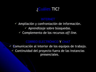 ¿ Cuáles  TIC? INTERNET Ampliación y confrontación de información. Aprendizaje sobre búsquedas. Complemento de los recursos  off line. CORREO ELECTRÓNICO  Y  CHAT Comunicación al interior de los equipos de trabajo. Continuidad del proyecto fuera de las instancias presenciales. 