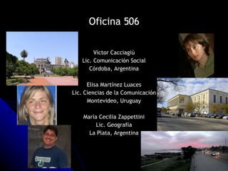 Oficina 506 Víctor Cacciagiú Lic. Comunicación Social Córdoba, Argentina Elisa Martínez Luaces Lic. Ciencias de la Comunicación Montevideo, Uruguay María Cecilia Zappettini Lic. Geografía La Plata, Argentina 