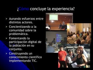 ¿ Cómo  concluye la experiencia?   Aunando esfuerzos entre distintos actores. Concientizando a la comunidad sobre la problemática. Fomentando la participación digital de la población en su conjunto. Construyendo un conocimiento científico implementando TIC.  