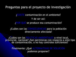 Preguntas para el proyecto de investigación ¿ EXISTE  contaminación en el ambiente?  Y de ser así:  ¿ POR QUÉ  se produce esa contaminación?  ¿Cuáles son las  CONSECUENCIAS  para la población  directamente afectada?  ¿Cuáles son las  POLÍTICAS AMBIENTALES  a nivel local, provincial, nacional? ¿Son permisivas con respecto a este tipo de contaminación, o no hay controles suficientes?  Finalmente: ¿Qué  ALTERNATIVAS DE SOLUCIÓN   podemos proponer?   
