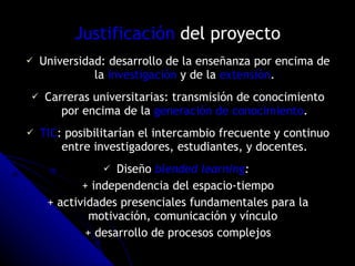 Justificación  del proyecto Universidad: desarrollo de la enseñanza por encima de la  investigación  y de la  extensión . Carreras universitarias:  transmisión  de conocimiento por encima de la  generación de conocimiento . TIC : posibilitarían el intercambio frecuente y continuo entre investigadores, estudiantes, y docentes. Diseño  blended learning :  + independencia del espacio-tiempo + actividades presenciales fundamentales para la motivación, comunicación y vínculo  + desarrollo de procesos complejos 