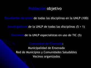 Población  objetivo   Estudiantes de grado  de todas las disciplinas en la UNLP (100) Investigadores  de la UNLP de todas las disciplinas (5 + 1) Docentes  de la UNLP especialistas en uso de TIC (5) Comunidad de Ensenada : Municipalidad de Ensenada Red de Municipios y Comunidades Saludables Vecinos organizados 