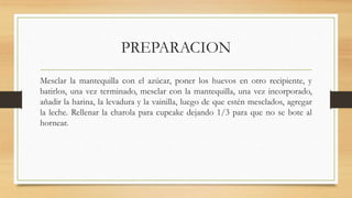 PREPARACION
Mesclar la mantequilla con el azúcar, poner los huevos en otro recipiente, y
batirlos, una vez terminado, mesclar con la mantequilla, una vez incorporado,
añadir la harina, la levadura y la vainilla, luego de que estén mesclados, agregar
la leche. Rellenar la charola para cupcake dejando 1/3 para que no se bote al
hornear.
 