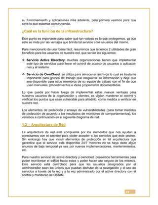 10
su funcionamiento y aplicaciones más adelante, pero primero veamos para que
sirve lo que estamos construyendo.
¿Cuál es la función de la infraestructura?
Este punto es importante para saber qué tan valioso es lo que protegemos, ya que
esto se mide por las ventajas que brinda tal servicio a los usuarios del mismo.
Para mencionarlo de una forma fácil, resumimos que tenemos 2 utilidades de gran
beneficio para los usuarios de nuestra red, que serían las siguientes:
 Servicio Active Directory: muchas organizaciones tienen que implementar
este tipo de servicios para llevar el control de acceso de usuarios a aplicacio-
nes y al sistema.
 Servicio de OwnCloud: se utiliza para almacenar archivos lo cual es bastante
importante para grupos de trabajo que resguarda su información y deja que
sea disponible para otros miembros de su equipo de trabajo con el fin de que
usen manuales, procedimientos e ideas propiamente documentadas.
Lo que queda por hacer luego de implementar estas nuevas ventajas para
nuestros usuarios de la organización y clientes, es vigilar, mantener el control y
verificar los puntos que sean vulnerable para añadirlo, como medida a verificar en
nuestra red.
Los elementos de protección y ensayo de vulnerabilidades (para tomar medidas
de protección de acuerdo a los resultados de monitoreo de comportamientos), los
veremos a continuación en el siguiente diagrama de red.
1.2 – Arquitectura de Red
La arquitectura de red está compuesta por los elementos que nos ayudan a
conectarnos con el servidor para poder acceder a los servicios que este provee.
Sin embargo hay que incluir elementos de protección en tal arquitectura que
garantice que el servicio esté disponible 24/7 mientras no se haya dado algún
anuncio de baja temporal ya sea por nuevas implementaciones, mantenimientos,
etc.
Para nuestro servicio de active directory y owncloud poseemos herramientas para
poder monitorear el tráfico hacia estas y poder hacer uso seguro de los mismos.
Este servicio está controlado para que los usuarios designados por el
administrador sean los únicos que puedan disfrutar de la navegación y el uso de
servicios a través de la red y a la vez administrado por el active directory con el
control y monitoreo de OSSIM.
 