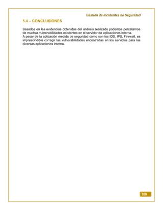 Gestión de Incidentes de Seguridad
100
5.4 – CONCLUSIONES
Basados en las evidencias obtenidas del análisis realizado podemos percatarnos
de muchas vulnerabilidades existentes en el servidor de aplicaciones interna.
A pesar de la aplicación medida de seguridad como son los IDS, IPS, Firewall, es
imprescindible corregir las vulnerabilidades encontradas en los servicios para las
diversas aplicaciones interna.
 