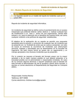 Gestión de Incidentes de Seguridad
101
5.5 – Modelo Reporte de Incidente de Seguridad
!
NOTA
La siguiente sección es un modelo del reporte de incidentes usad por el
grupo ABC.
Reporte de incidente de seguridad informática.
Un incidente de seguridad se define como el acontecimiento de un suceso
inesperado que pretende obtener, dañar, destruir, o realizar cualquier tipo
de modificación a un bien o activo de una organización, siendo éste
exitoso o no, para la obtención de un beneficio de manera ilícita; así como
cualquier violación a las políticas de seguridad establecidas.
El objetivo de la realización de un reporte es permitir una respuesta
apropiada para la solución y corrección de cualquier tipo de incidente que
se presente con la finalidad de evitar que se vuelva a presentar, con esto
se busca el minimizar la ocurrencia de incidentes que interrumpan
servicios, trabajos y actividades que se desempeñan en la Facultad de
Ingeniería. De esta misma forma se quiere dar un seguimiento y un
manejo apropiado a los diversos incidentes que se presenten.
Por lo anterior se requiere el llenado del formato anexo con la mayor
seriedad y de la mejor manera posible el cual deberá presentar a la
brevedad posible con el administrador o responsable inmediato. En caso
de no conocer algunos términos o requerir asistencia para el llenado de
este formato el administrador de red le ayudará a llenar dicho formato, o
escriba un correo electrónico al Departamento de Seguridad en Cómputo
(DSC).
Responsable: Andrea Muñoz
Teléfonos: 6677-8899
Correo electrónico: Andrea.munoz@grupoabc
 