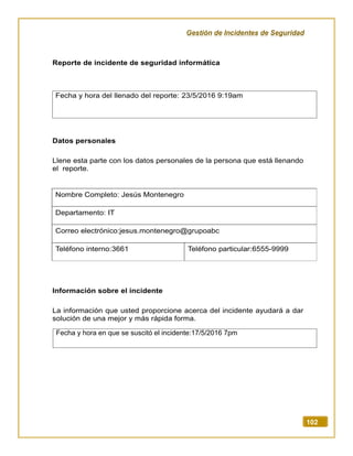 Gestión de Incidentes de Seguridad
102
Reporte de incidente de seguridad informática
Datos personales
Llene esta parte con los datos personales de la persona que está llenando
el reporte.
Nombre Completo: Jesús Montenegro
Departamento: IT
Correo electrónico:jesus.montenegro@grupoabc
Teléfono interno:3661 Teléfono particular:6555-9999
Información sobre el incidente
La información que usted proporcione acerca del incidente ayudará a dar
solución de una mejor y más rápida forma.
Fecha y hora del llenado del reporte: 23/5/2016 9:19am
Fecha y hora en que se suscitó el incidente:17/5/2016 7pm
 