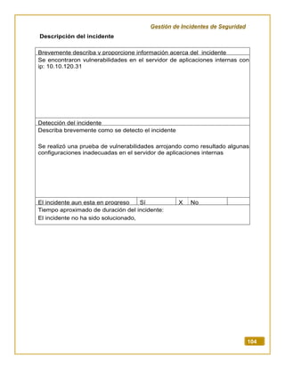 Gestión de Incidentes de Seguridad
104
Descripción del incidente
Brevemente describa y proporcione información acerca del incidente
Se encontraron vulnerabilidades en el servidor de aplicaciones internas con
ip: 10.10.120.31
Detección del incidente
Describa brevemente como se detecto el incidente
Se realizó una prueba de vulnerabilidades arrojando como resultado algunas
configuraciones inadecuadas en el servidor de aplicaciones internas
El incidente aun esta en progreso Sí X No
Tiempo aproximado de duración del incidente:
El incidente no ha sido solucionado,
 