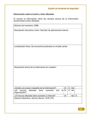 Gestión de Incidentes de Seguridad
105
Información sobre el activo o bien afectado
Si conoce la información, llene los campos acerca de la información
concerniente al bien afectado.
Número de inventario: 8098
Descripción del activo o bien: Servidor de aplicaciones interna
Localización física: Se encuentra localizado en el data center
Descripción breve de la información en cuestión:
¿Existe una copia o respaldo de la información? Sí X No
¿El recurso afectado tiene conexión con la
organización?
Sí X No
¿El recurso afectado tiene conexión a internet? Sí No X
Sistema Operativo: Ubuntu Server 14.04 LTS
 
