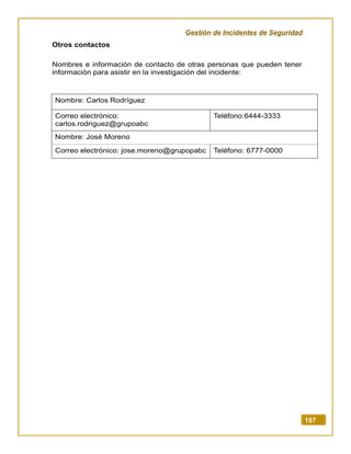 Gestión de Incidentes de Seguridad
107
Otros contactos
Nombres e información de contacto de otras personas que pueden tener
información para asistir en la investigación del incidente:
Nombre: Carlos Rodríguez
Correo electrónico:
carlos.rodriguez@grupoabc
Teléfono:6444-3333
Nombre: José Moreno
Correo electrónico: jose.moreno@grupopabc Teléfono: 6777-0000
 