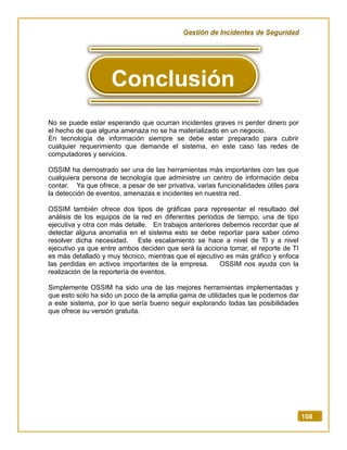 Gestión de Incidentes de Seguridad
108
No se puede estar esperando que ocurran incidentes graves ni perder dinero por
el hecho de que alguna amenaza no se ha materializado en un negocio.
En tecnología de información siempre se debe estar preparado para cubrir
cualquier requerimiento que demande el sistema, en este caso las redes de
computadores y servicios.
OSSIM ha demostrado ser una de las herramientas más importantes con las que
cualquiera persona de tecnología que administre un centro de información deba
contar. Ya que ofrece, a pesar de ser privativa, varias funcionalidades útiles para
la detección de eventos, amenazas e incidentes en nuestra red.
OSSIM también ofrece dos tipos de gráficas para representar el resultado del
análisis de los equipos de la red en diferentes periodos de tiempo, una de tipo
ejecutiva y otra con más detalle. En trabajos anteriores debemos recordar que al
detectar alguna anomalía en el sistema esto se debe reportar para saber cómo
resolver dicha necesidad. Este escalamiento se hace a nivel de TI y a nivel
ejecutivo ya que entre ambos deciden que será la acciona tomar, el reporte de TI
es más detallado y muy técnico, mientras que el ejecutivo es más gráfico y enfoca
las perdidas en activos importantes de la empresa. OSSIM nos ayuda con la
realización de la reportería de eventos.
Simplemente OSSIM ha sido una de las mejores herramientas implementadas y
que esto solo ha sido un poco de la amplia gama de utilidades que le podemos dar
a este sistema, por lo que sería bueno seguir explorando todas las posibilidades
que ofrece su versión gratuita.
Conclusión
 