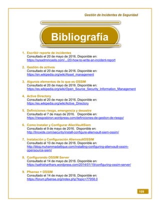 Gestión de Incidentes de Seguridad
109
1. Escribir reporte de incidentes
Consultado el 20 de mayo de 2016. Disponible en:
https://sysadmincasts.com/.../20-how-to-write-an-incident-report
2. Gestión de activos
Consultado el 20 de mayo de 2016. Disponible en:
https://en.wikipedia.org/wiki/Asset_management
3. Algunos elementos de lo que es OSSIM
Consultado el 20 de mayo de 2016. Disponible en:
https://es.wikipedia.org/wiki/Open_Source_Security_Information_Management
4. Active Directory
Consultado el 20 de mayo de 2016. Disponible en:
https://es.wikipedia.org/wiki/Active_Directory
5. Definiciones riesgo, emergencia y desastre
Consultado el 7 de mayo de 2016. Disponible en:
https://riesgosbiron.wordpress.com/definiciones-de-gestion-de-riesgo/
6. Como Instalar y Configurar AlienVaultSiem
Consultado el 9 de mayo de 2016. Disponible en:
http://linoxide.com/security/install-configure-alienvault-siem-ossim/
7. Instalación y Configuración AlienvaultOSSIM
Consultado el 10 de mayo de 2016. Disponible en:
http://blog.muhammadattique.com/installing-configuring-alienvault-ossim-
opensource-siem/
8. Configurando OSSIM Server
Consultado el 14 de mayo de 2016. Disponible en:
https://sathisharthars.wordpress.com/2014/01/19/configuring-ossim-server/
9. Pfsense + OSSIM
Consultado el 14 de mayo de 2016. Disponible en:
https://forum.pfsense.org/index.php?topic=77958.0
Bibliografía
 