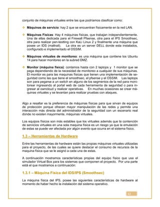 12
conjunto de máquinas virtuales entre las que podríamos clasificar como:
 Máquinas de servicio: hay 2 que se encuentran físicamente en la red LAN.
 Máquinas Físicas: Hay 4 máquinas físicas, que trabajan independientemente.
Una de ellas dedicada para el Firewall Pfsense, otra para el IPS Smoothsec,
otra para realizar pen-testting con KaLi Linux 2 y finalmente una máquina que
posee un IDS (maltrail). La otra es un server DELL donde esta instalados,
configurado e implementado el OSSIM.
 Máquinas virtuales de monitoreo: es una máquina que contiene los Ubuntu
14 para hacer monitoreo en la subred DMZ.
 Monitor (máquina física): contamos hasta con 2 laptops y 1 monitor que se
pega dependiendo de la necesidad de monitoreo a cualquier de sus máquinas.
El monitor es para las maquinas físicas que tienen una implementación de se-
guridad como las que tiene el smoothsec, el pfsense y el OSSIM. Las laptops
son para pegarse a un switch en alguno de los segmentos de la red para moni-
torear ingresando al portal web de cada herramienta de seguridad o para in-
gresar al owncloud y realizar operativas. En muchas ocasiones se crear má-
quinas virtuales y se levantan para realizar pruebas con ataques.
Algo a resaltar es la preferencia de máquinas físicas para que sirvan de equipos
de protección porque ofrecen mayor manipulación de las redes y permite una
interacción más directa del administrador de la seguridad con un escenario real
donde no existen mayormente, máquinas virtuales.
Los equipos físicos son más estables que los virtuales además que la contención
de servicios virtuales en una sola maquina física es un riesgo ya que la emulación
de estas se puede ver afectada por algún evento que ocurra en el sistema físico.
1.3 – Herramientas de Hardware
Entre las herramientas de hardware están las propias máquinas virtuales utilizadas
para el proyecto, de las cuales se quiere destacar el consumo de recursos de la
maquina física que se le asignó a cada una de estas.
A continuación mostramos características propias del equipo físico que usa el
simulador Virtual Box para los sistemas que componen el proyecto. Por una parte
está el que mostramos a continuación:
1.3.1 – Máquina Física del IDS/IPS (Smoothsec)
La máquina física del IPS, posee las siguientes características de hardware al
momento de haber hecho la instalación del sistema operativo.
 