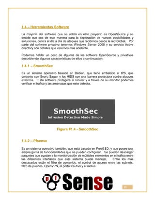 15
1.4 – Herramientas Software
La mayoría del software que se utilizó en este proyecto es OpenSource y se
decide que sea de esta manera para la exploración de nuevas posibilidades y
soluciones, contra el día a día de ataques que recibimos desde la red Global. Por
parte del software privativo tenemos Windows Server 2008 y su servicio Active
directory con detalles que veremos más adelante.
Podemos hablar un poco de algunos de los software OpenSource y privativos
describiendo algunas características de ellos a continuación:
1.4.1 – SmoothSec
Es un sistema operativo basado en Debian, que tiene embebido el IPS, que
conjunto con Snort, Sagan y los HIDS son una barrera protectora contra ataques
externos. Este software protegerá el Router y a través de su monitor podemos
verificar el tráfico y las amenazas que este detecta.
Figura #1.4 - SmoothSec
1.4.2 – Pfsense
Es un sistema operativo también, que está basado en FreeBSD, y que posee una
amplia gama de funcionalidades que se pueden configurar. Se pueden descargar
paquetes que ayudan a la monitorización de múltiples elementos en el tráfico entre
las diferentes interfaces que este sistema puede manejar. Entre los más
destacados están el filtro de contenido, el control de acceso entre las subnets,
filtro de puertos, OpenVPN, el portal cautivo y el radius.
 