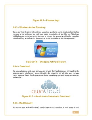 16
Figura #1.5 – Pfsense logo
1.4.3 - Windows Active Directory:
Es un servicio de administración de usuarios, que tiene como objetivo el control de
ingreso a los sistemas de red que están asociados al servidor de Windows.
Utilidades que podemos encontrar son el control de acceso y privilegio, creación,
modificación y actualización de usuarios, entre otros elementos de seguridad.
Figura #1.6 – Windows Active Directory
1.4.4 – Owncloud
Es una aplicación web que se basa en el uso de 2 aplicaciones principalmente:
apache como interfaces y administración del recorrido por el sitio web y mysql
como base de datos de almacenamiento de usuarios y elementos que se guardan
en la nube.
Figura #1.7 – Servicio de almacenado Owncloud
1.4.5 - Mod Security
No es una gran aplicación sino 3 que incluye el mod evasive, el mod qos y el mod
 