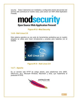 17
security. Estos 3 elementos son instalados y configurados dentro del servidor del
servicio web (owncloud en nuestro caso), para actuar con WAF (Web Application
Firewall)
Figura #1.8 –Mod Security
1.4.6 - Kali Linux 2.0
Este sistema operativo es una suite de herramientas pentesting que en nuestro
proyecto se utiliza para hacer simulaciones y pruebas para captarlas con el
OSSIM.
Figura #1.9 – Kali Linux 2.0
1.4.7 – Apache
Es un servidor web HTTP de código abierto, para plataformas Unix (BSD,
GNU/Linux, etc.), Microsoft Windows, Macintosh y otras, que implementa el
protocolo HTTP/S.
 