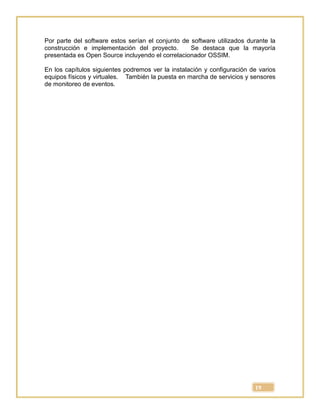19
Por parte del software estos serían el conjunto de software utilizados durante la
construcción e implementación del proyecto. Se destaca que la mayoría
presentada es Open Source incluyendo el correlacionador OSSIM.
En los capítulos siguientes podremos ver la instalación y configuración de varios
equipos físicos y virtuales. También la puesta en marcha de servicios y sensores
de monitoreo de eventos.
 