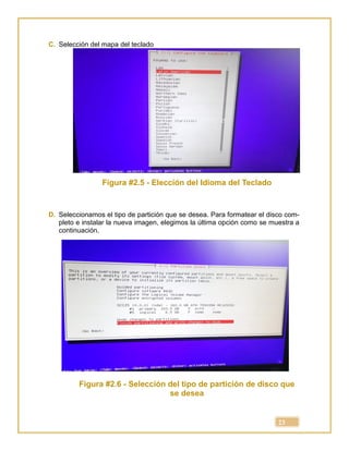 23
C. Selección del mapa del teclado
Figura #2.5 - Elección del Idioma del Teclado
D. Seleccionamos el tipo de partición que se desea. Para formatear el disco com-
pleto e instalar la nueva imagen, elegimos la última opción como se muestra a
continuación.
Figura #2.6 - Selección del tipo de partición de disco que
se desea
 