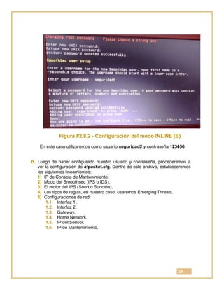 25
Figura #2.8.2 - Configuración del modo INLINE (B)
En este caso utilizaremos como usuario seguridad2 y contraseña 123456.
B. Luego de haber configurado nuestro usuario y contraseña, procederemos a
ver la configuración de afpacket.cfg. Dentro de este archivo, estableceremos
los siguientes lineamientos:
1) IP de Consola de Mantenimiento.
2) Modo del Smoothsec (IPS o IDS).
3) El motor del IPS (Snort o Suricata).
4) Los tipos de reglas, en nuestro caso, usaremos Emerging Threats.
5) Configuraciones de red:
1.1. Interfaz 1.
1.2. Interfaz 2.
1.3. Gateway.
1.4. Home Network.
1.5. IP del Sensor.
1.6. IP de Mantenimiento.
 