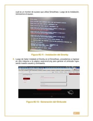 27
cual es un monitor de suceso que utiliza Smoothsec. Luego de la instalación,
reiniciamos el equipo.
Figura #2.11 - Instalación del Snorby
E. Luego de haber instalado el Snorby en el Smoothsec, procedemos a ingresar
en otra máquina a la página www.snort.org para generar el oinkcode ingre-
sando nuestro usuario y contraseña.
Figura #2.12 - Generación del Oinkcode
 