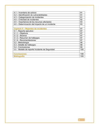 3
4.1 – Inventario de activos 91
4.2 – Identificación de vulnerabilidades 91
4.3 – Categorización de incidentes 91
4.4 – Criticidad de incidentes 92
4.5 – Importancia de los recursos afectados 93
4.6 – Determinación del impacto de un incidente 93
Capítulo 5 – Reportes de incidentes 97
5.1 - Reporte ejecutivo 97
5.1.1 - Objetivos 97
5.1.2 - Alcance 97
5.1.3 - Resumen de hallazgos 97
5.1.4 - Recomendaciones 97
5.2 - Metodología 98
5.3 - Detalle de hallazgos 98
5.4 - Conclusiones 99
5.5 - Modelo de reporte Incidente de Seguridad 100
Conclusiones 108
Bibliografía 109
 
