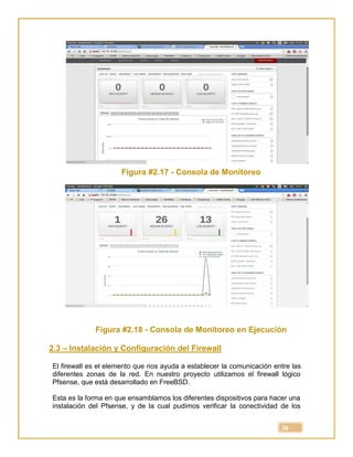 30
Figura #2.17 - Consola de Monitoreo
Figura #2.18 - Consola de Monitoreo en Ejecución
2.3 – Instalación y Configuración del Firewall
El firewall es el elemento que nos ayuda a establecer la comunicación entre las
diferentes zonas de la red. En nuestro proyecto utilizamos el firewall lógico
Pfsense, que está desarrollado en FreeBSD.
Esta es la forma en que ensamblamos los diferentes dispositivos para hacer una
instalación del Pfsense, y de la cual pudimos verificar la conectividad de los
 