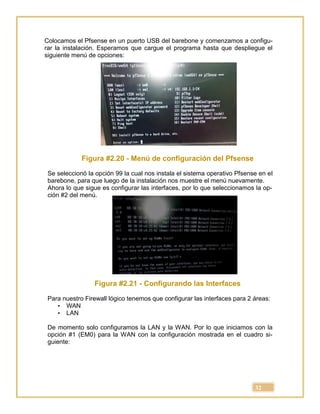 32
Colocamos el Pfsense en un puerto USB del barebone y comenzamos a configu-
rar la instalación. Esperamos que cargue el programa hasta que despliegue el
siguiente menú de opciones:
Figura #2.20 - Menú de configuración del Pfsense
Se seleccionó la opción 99 la cual nos instala el sistema operativo Pfsense en el
barebone, para que luego de la instalación nos muestre el menú nuevamente.
Ahora lo que sigue es configurar las interfaces, por lo que seleccionamos la op-
ción #2 del menú.
Figura #2.21 - Configurando las Interfaces
Para nuestro Firewall lógico tenemos que configurar las interfaces para 2 áreas:
• WAN
• LAN
De momento solo configuramos la LAN y la WAN. Por lo que iniciamos con la
opción #1 (EM0) para la WAN con la configuración mostrada en el cuadro si-
guiente:
 