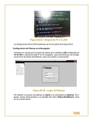 34
Figura #2.23 - Asignando IP a la LAN
La configuración de la LAN la podemos ver en el cuadro de la figura #3.5.
Configuración de Pfsense en el Navegador
Teniendo en cuenta que la puerta de enlace de la interface LAN configurada es
10.10.120.1, colocamos este IP en el navegador, para encontrarnos con la pági-
na de inicio de sesión del Pfsense, como se muestra a continuación:
Figura #2.24 - Login de Pfsense
Por defecto, el usuario de pfsense es admin y la contraseña es pfsense. Al in-
gresar somos direccionados a la pantalla del menú Status-DashBoard, como
se ve a continuación.
 