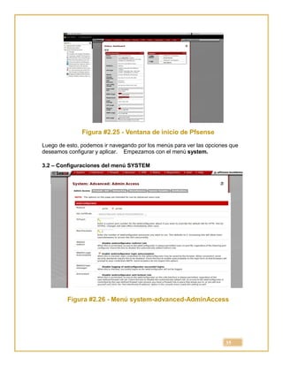 35
Figura #2.25 - Ventana de inicio de Pfsense
Luego de esto, podemos ir navegando por los menús para ver las opciones que
deseamos configurar y aplicar. Empezamos con el menú system.
3.2 – Configuraciones del menú SYSTEM
Figura #2.26 - Menú system-advanced-AdminAccess
 