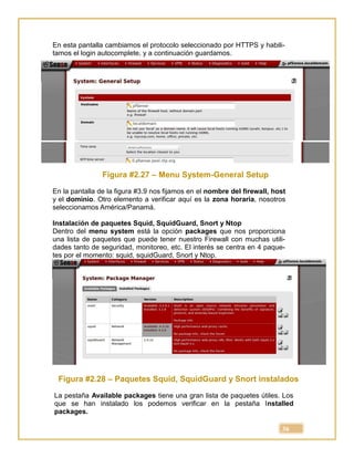 36
En esta pantalla cambiamos el protocolo seleccionado por HTTPS y habili-
tamos el login autocomplete, y a continuación guardamos.
Figura #2.27 – Menu System-General Setup
En la pantalla de la figura #3.9 nos fijamos en el nombre del firewall, host
y el dominio. Otro elemento a verificar aquí es la zona horaria, nosotros
seleccionamos América/Panamá.
Instalación de paquetes Squid, SquidGuard, Snort y Ntop
Dentro del menu system está la opción packages que nos proporciona
una lista de paquetes que puede tener nuestro Firewall con muchas utili-
dades tanto de seguridad, monitoreo, etc. El interés se centra en 4 paque-
tes por el momento: squid, squidGuard, Snort y Ntop.
Figura #2.28 – Paquetes Squid, SquidGuard y Snort instalados
La pestaña Available packages tiene una gran lista de paquetes útiles. Los
que se han instalado los podemos verificar en la pestaña Installed
packages.
 