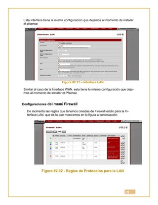 38
Esta interface tiene la misma configuración que dejamos al momento de instalar
el pfsense
Figura #2.31 – Interface LAN
Similar al caso de la Interface WAN, esta tiene la misma configuración que deja-
mos al momento de instalar el Pfsense
Configuraciones del menú Firewall
De momento las reglas que tenemos creadas de Firewall están para la In-
terface LAN, que es lo que mostramos en la figura a continuación:
Figura #2.32 - Reglas de Protocolos para la LAN
 