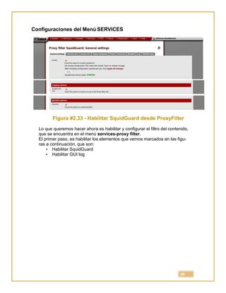 39
Configuraciones del Menú SERVICES
Figura #2.33 - Habilitar SquidGuard desde ProxyFilter
Lo que queremos hacer ahora es habilitar y configurar el filtro del contenido,
que se encuentra en el menú services-proxy filter.
El primer paso, es habilitar los elementos que vemos marcados en las figu-
ras a continuación, que son:
• Habilitar SquidGuard
• Habilitar GUI log
 