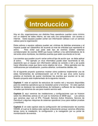 4
Hoy en día, organizaciones con distintos fines operativos cuentan como mínimo
con un sistema de redes interno, así sea solo una computadora con acceso a
internet. Estos equipos pueden contar con información valiosa o con un servicio
valioso para la organización
Estos activos o equipos valiosos pueden ser víctimas de distintas amenazas y el
impacto puede ser catastrófico de acuerdo al nivel de criticidad que representa el
activo. Para evitar que pase este tipo de eventos existen sistemas
correlacionador de eventos SIEM que busca notificar a los administradores de la
red entre otros monitores, los distintos eventos que están ocurriendo en la red.
Los eventos que pueden ocurrir varían entre el tipo de acción que se deba aplicar
al activo. Por ejemplo un virus informático puede estar recorriendo la red,
esperando que un equipo con información valiosa se conecte a red y así pueda
hacer diferentes cosas que tiene como objetivo tal virus. Otros ejemplos son las
notificaciones por actualización, puertos abiertos, contraseñas débiles, etc.
En el siguiente proyecto queremos mostrar cómo podemos implementar una de
estas herramientas de correlacionación con el fin de que sirva como buena
práctica al momento de querer monitorear los eventos que ocurren en la red.
Nuestro proyecto esta implementado de la siguiente manera:
Capítulo 1: este el capítulo de estructura de nuestra red y recursos disponibles
para los sistemas operativos que se necesitan poner a funcionar. En este capítulo
también se destacan las características de hardware y software de las máquinas
virtuales que tenemos de uso para nuestro servicio web.
Capítulo 2: aquí veremos las instalaciones y configuraciones que se hicieron
sobre los diferentes activos en el cual no incluimos el SIEM aquí. Los activos
que veremos aquí son el IPS, Firewall, Servicio Active Directory, Servicio de
Owncloud y algunas máquinas de sistemas operativos Linux para realizar pruebas
y monitoreo.
Capítulo 3: en este capítulo esta la configuración del correlacionador de eventos
OSSIM, el cual se le dedica este capítulo enteramente porque veremos diferentes
temas como la instalación, la configuración y la navegación por su portal de
monitorización de eventos.
Introducción
 