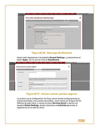 41
Figura #2.36 - Descarga del BlackList
Hecho esto regresamos a la pestaña General Settings, y presionamos el
botón Apply, con lo que se inicia el SquidGuard.
Figura #2.37 - Access control, puertos seguros.
Lo próximo es la configuración de Proxy server donde configuraciones la
subnet permitidas y los puertos permitidos, como vemos en la figura #3.20.
Salimos de este menú, y vamos al menú Services-Snort y vamos a la
pestaña Global Settings, donde colocamos el oinkCode generado al
registrarnos en la web de Snort.
 