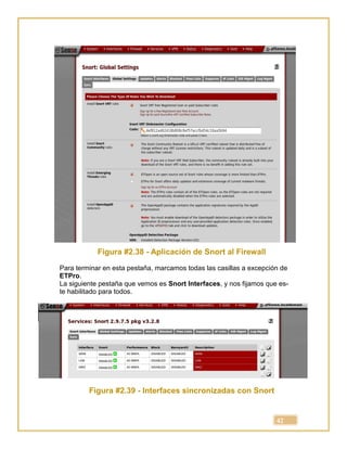 42
Figura #2.38 - Aplicación de Snort al Firewall
Para terminar en esta pestaña, marcamos todas las casillas a excepción de
ETPro.
La siguiente pestaña que vemos es Snort Interfaces, y nos fijamos que es-
te habilitado para todos.
Figura #2.39 - Interfaces sincronizadas con Snort
 