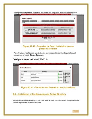 43
En la pestaña Updates podemos actualizar los paquetes de Snort descargados
Figura #2.40 - Paquetes de Snort instalados que se
pueden actualizar
Para finalizar, nos fijamos que todos los servicios estén corriendo para lo cual
nos vamos al menú Status-Services.
Configuraciones del menú STATUS
Figura #2.41 - Servicios del firewall en funcionamiento
2.4 – Instalación y Configuración del Active Directory
Para la instalación del servidor de Directorio Activo, utilizamos una máquina virtual
con las siguientes especificaciones:
 