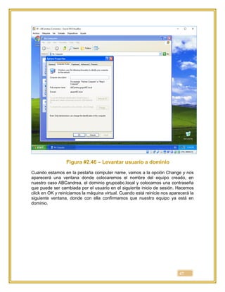 47
Figura #2.46 – Levantar usuario a dominio
Cuando estamos en la pestaña computer name, vamos a la opción Change y nos
aparecerá una ventana donde colocaremos el nombre del equipo creado, en
nuestro caso ABCandrea, el dominio grupoabc.local y colocamos una contraseña
que puede ser cambiada por el usuario en el siguiente inicio de sesión. Hacemos
click en OK y reiniciamos la máquina virtual. Cuando está reinicie nos aparecerá la
siguiente ventana, donde con ella confirmamos que nuestro equipo ya está en
dominio.
 