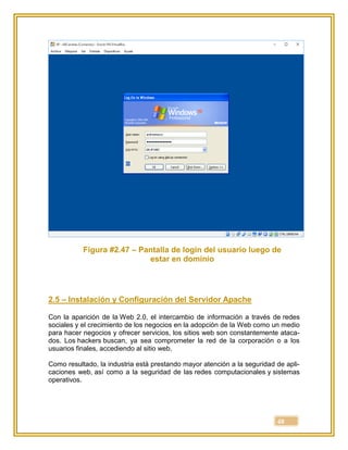 48
Figura #2.47 – Pantalla de login del usuario luego de
estar en dominio
2.5 – Instalación y Configuración del Servidor Apache
Con la aparición de la Web 2.0, el intercambio de información a través de redes
sociales y el crecimiento de los negocios en la adopción de la Web como un medio
para hacer negocios y ofrecer servicios, los sitios web son constantemente ataca-
dos. Los hackers buscan, ya sea comprometer la red de la corporación o a los
usuarios finales, accediendo al sitio web.
Como resultado, la industria está prestando mayor atención a la seguridad de apli-
caciones web, así como a la seguridad de las redes computacionales y sistemas
operativos.
 