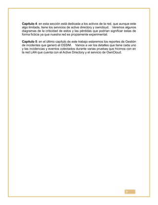 5
Capítulo 4: en esta sección está dedicada a los activos de la red, que aunque este
algo limitada, tiene los servicios de active directory y owncloud. Veremos algunos
diagramas de la criticidad de estos y las pérdidas que podrían significar estas de
forma ficticia ya que nuestra red es propiamente experimental.
Capítulo 5: en el último capítulo de este trabajo estaremos los reportes de Gestión
de incidentes que generó el OSSIM. Vamos a ver los detalles que tiene cada uno
y las incidencias y eventos colectados durante varias pruebas que hicimos con en
la red LAN que cuenta con el Active Directory y el servicio de OwnCloud.
 