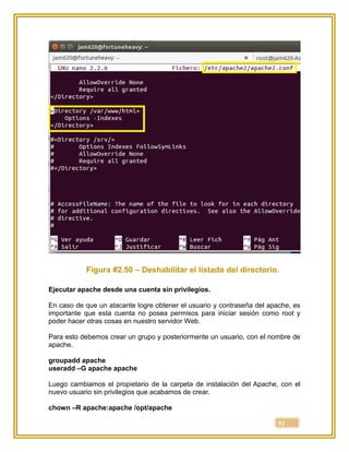 51
Figura #2.50 – Deshabilitar el listado del directorio.
Ejecutar apache desde una cuenta sin privilegios.
En caso de que un atacante logre obtener el usuario y contraseña del apache, es
importante que esta cuenta no posea permisos para iniciar sesión como root y
poder hacer otras cosas en nuestro servidor Web.
Para esto debemos crear un grupo y posteriormente un usuario, con el nombre de
apache.
groupadd apache
useradd –G apache apache
Luego cambiamos el propietario de la carpeta de instalación del Apache, con el
nuevo usuario sin privilegios que acabamos de crear.
chown –R apache:apache /opt/apache
 