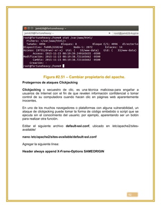 52
Figura #2.51 – Cambiar propietario del apache.
Protegernos de ataques Clickjacking
Clickjacking o secuestro de clic, es una técnica maliciosa para engañar a
usuarios de Internet con el fin de que revelen información confidencial o tomar
control de su computadora cuando hacen clic en páginas web aparentemente
inocentes.
En uno de los muchos navegadores o plataformas con alguna vulnerabilidad, un
ataque de clickjacking puede tomar la forma de código embebido o script que se
ejecuta sin el conocimiento del usuario; por ejemplo, aparentando ser un botón
para realizar otra función.
Editar el siguiente archivo default-ssl.conf, ubicado en /etc/apache2/sites-
available/
nano /etc/apache2/sites-available/default-ssl.conf
Agregar la siguiente línea:
Header always append X-Frame-Options SAMEORIGIN
 