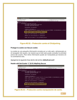 53
Figura #2.52 – Protección contra el Clickjacking.
Proteger la cookie con Secure cookie
La cookie es una pequeña información enviada por un sitio web y almacenado en
el navegador del usuario, de manera que el sitio web puede consultar la actividad
previa del usuario. Pero dicha información puede ser manipulada por terceros sin
no controlamos esto.
Agregamos la siguiente línea dentro del archivo default-ssl.conf:
Header edit Set-Cookie ^(.*)$ $1;HttpOnly;Secure
Figura #2.53 – Protección contra manipulación de cache.
 