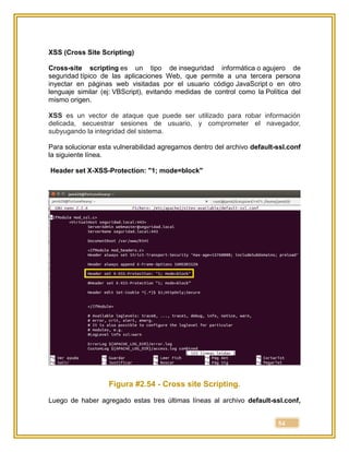 54
XSS (Cross Site Scripting)
Cross-site scripting es un tipo de inseguridad informática o agujero de
seguridad típico de las aplicaciones Web, que permite a una tercera persona
inyectar en páginas web visitadas por el usuario código JavaScript o en otro
lenguaje similar (ej: VBScript), evitando medidas de control como la Política del
mismo origen.
XSS es un vector de ataque que puede ser utilizado para robar información
delicada, secuestrar sesiones de usuario, y comprometer el navegador,
subyugando la integridad del sistema.
Para solucionar esta vulnerabilidad agregamos dentro del archivo default-ssl.conf
la siguiente línea.
Header set X-XSS-Protection: "1; mode=block"
Figura #2.54 - Cross site Scripting.
Luego de haber agregado estas tres últimas líneas al archivo default-ssl.conf,
 