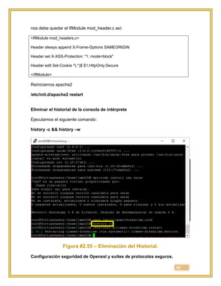 55
nos debe quedar el IfModule mod_header.c así:
<IfModule mod_headers.c>
Header always append X-Frame-Options SAMEORIGIN
Header set X-XSS-Protection: "1; mode=block"
Header edit Set-Cookie ^(.*)$ $1;HttpOnly;Secure
</IfModule>
Reiniciamos apache2
/etc/init.d/apache2 restart
Eliminar el historial de la consola de intérprete
Ejecutamos el siguiente comando:
history -c && history –w
Figura #2.55 – Eliminación del Historial.
Configuración seguridad de Openssl y suites de protocolos seguros.
 