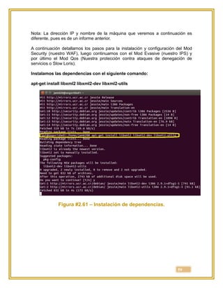 59
Nota: La dirección IP y nombre de la máquina que veremos a continuación es
diferente, pues es de un informe anterior.
A continuación detallamos los pasos para la instalación y configuración del Mod
Security (nuestro WAF), luego continuamos con el Mod Evasive (nuestro IPS) y
por último el Mod Qos (Nuestra protección contra ataques de denegación de
servicios o Slow Loris).
Instalamos las dependencias con el siguiente comando:
apt-get install libxml2 libxml2-dev libxml2-utils
Figura #2.61 – Instalación de dependencias.
 