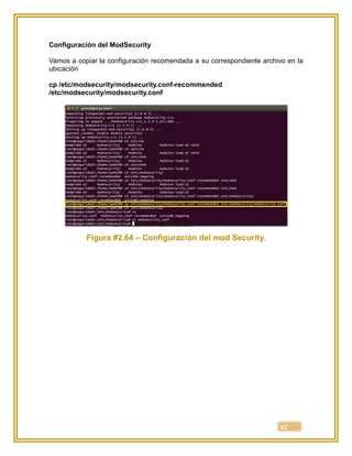 62
Configuración del ModSecurity
Vamos a copiar la configuración recomendada a su correspondiente archivo en la
ubicación
cp /etc/modsecurity/modsecurity.conf-recommended
/etc/modsecurity/modsecurity.conf
Figura #2.64 – Configuración del mod Security.
 