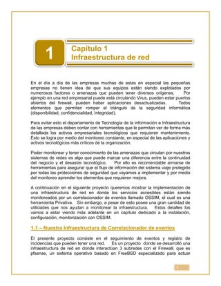 7
En el día a día de las empresas muchas de estas en especial las pequeñas
empresas no tienen idea de que sus equipos están siendo explotados por
numerosos factores o amenazas que pueden tener diversos orígenes. Por
ejemplo en una red empresarial puede está circulando Virus, pueden estar puertos
abiertos del firewall, pueden haber aplicaciones desactualizadas. Todos
elementos que permiten romper el triángulo de la seguridad informática
(disponibilidad, confidencialidad, Integridad).
Para evitar esto el departamento de Tecnología de la información e Infraestructura
de las empresas deben contar con herramientas que le permitan ver de forma más
detallada los activos empresariales tecnológicos que requieren mantenimiento.
Esto se logra por medio del monitoreo constante, en especial de las aplicaciones y
activos tecnológicos más críticos de la organización.
Poder monitorear y tener conocimiento de las amenazas que circulan por nuestros
sistemas de redes es algo que puede marcar una diferencia entre la continuidad
del negocio y el desastre tecnológico. Por ello es recomendable armarse de
herramientas para asegurar que el flujo de información del sistema viaje protegido
por todas las protecciones de seguridad que vayamos a implementar y por medio
del monitoreo aprender los elementos que requieren mejora.
A continuación en el siguiente proyecto queremos mostrar la implementación de
una infraestructura de red en donde los servicios accesibles están siendo
monitoreados por un correlacionador de eventos llamado OSSIM, el cual es una
herramienta Privativa. Sin embargo, a pesar de esto posee una gran cantidad de
utilidades que nos ayudan a monitorear la infraestructura. Estos detalles los
vamos a estar viendo más adelante en un capítulo dedicado a la instalación,
configuración, monitorización con OSSIM.
1.1 – Nuestra Infraestructura de Correlacionador de eventos
El presente proyecto consiste en el seguimiento de eventos y registro de
incidencias que pueden tener una red. Es un proyecto donde se desarrolló una
infraestructura de red en donde interactúan 3 subredes con el Firewall, que es
pfsense, un sistema operativo basado en FreeBSD especializado para actuar
1
 