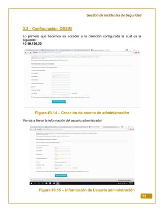 Gestión de Incidentes de Seguridad
73
3.2 – Configuración OSSIM
Lo primero que hacemos es acceder a la dirección configurada la cual es la
siguiente:
10.10.120.20
Figura #3.14 – Creación de cuenta de administración
Vamos a llenar la información del usuario administrador
Figura #3.15 – Información de Usuario administración
 